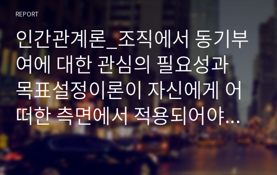 인간관계론_조직에서 동기부여에 대한 관심의 필요성과 목표설정이론이 자신에게 어떠한 측면에서 적용되어야 하는지를 논리적으로 제시하시오.