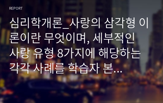 심리학개론_사랑의 삼각형 이론이란 무엇이며, 세부적인 사랑 유형 8가지에 해당하는 각각 사례를 학습자 본인, 혹은 주변이나 TV, 영화, 소설 속에서 찾아 기술하시오.