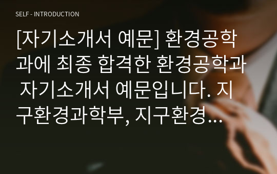 [자기소개서 예문] 환경공학과에 최종 합격한 환경공학과 자기소개서 예문입니다. 지구환경과학부, 지구환경학과, 자원환경공학과, 대기학과, 사회환경시스템공학부, 지구시스템학부, 환경생태공학부, 환경공학부, 환경학및환경공학과, 환경보건학과, 환경안전공학과 등에 참고할 수 있습니다.