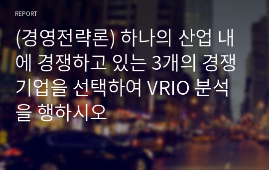 (경영전략론) 하나의 산업 내에 경쟁하고 있는 3개의 경쟁기업을 선택하여 VRIO 분석을 행하시오