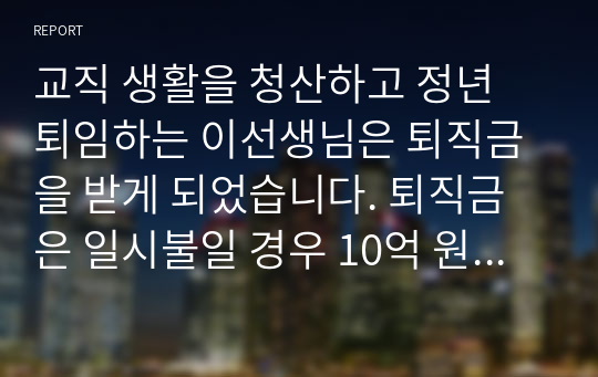 교직 생활을 청산하고 정년 퇴임하는 이선생님은 퇴직금을 받게 되었습니다. 퇴직금은 일시불일 경우 10억 원이고 향후