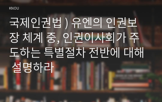 국제인권법 ) 유엔의 인권보장 체계 중, 인권이사회가 주도하는 특별절차 전반에 대해 설명하라