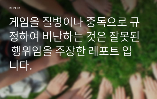 게임을 질병이나 중독으로 규정하여 비난하는 것은 잘못된 행위임을 주장한 레포트 입니다.