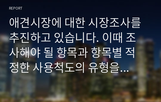 애견시장에 대한 시장조사를 추진하고 있습니다. 이때 조사해야 될 항목과 항목별 적정한 사용척도의 유형을 각각 제시