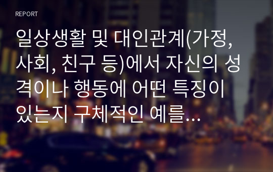 일상생활 및 대인관계(가정, 사회, 친구 등)에서 자신의 성격이나 행동에 어떤 특징이 있는지 구체적인 예를 제시하고