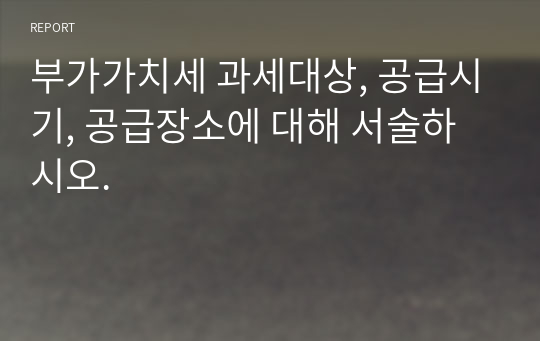 부가가치세 과세대상, 공급시기, 공급장소에 대해 서술하시오.