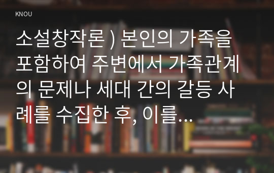 소설창작론 ) 본인의 가족을 포함하여 주변에서 가족관계의 문제나 세대 간의 갈등 사례를 수집한 후, 이를 다음의 조건에 따라 한 편의 이야기로 완성하시오.