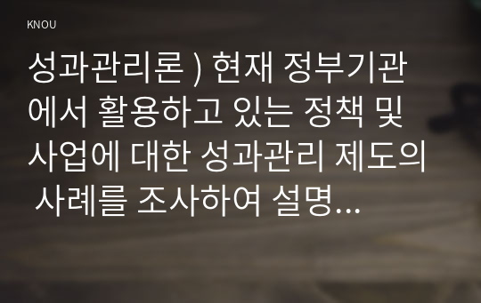 성과관리론 ) 현재 정부기관에서 활용하고 있는 정책 및 사업에 대한 성과관리 제도의 사례를 조사하여 설명하고, 한계점과 발전방안에 대해 제시해보자.