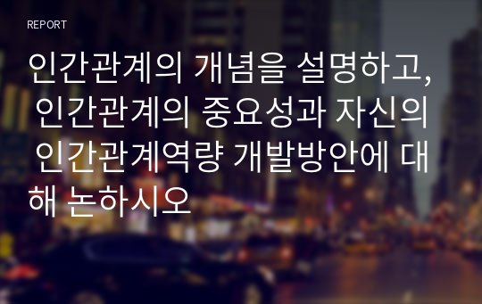 인간관계의 개념을 설명하고, 인간관계의 중요성과 자신의 인간관계역량 개발방안에 대해 논하시오