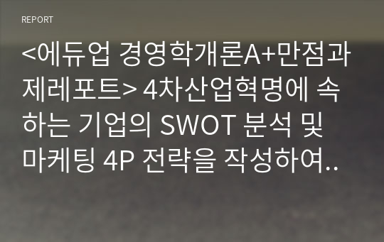 &lt;에듀업 경영학개론A+만점과제레포트&gt; 4차산업혁명에 속하는 기업의 SWOT 분석 및 마케팅 4P 전략을 작성하여 제출해 주세요