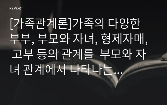 [가족관계론]가족의 다양한 부부, 부모와 자녀, 형제자매, 고부 등의 관계를  부모와 자녀 관계에서 나타나는 특징, 과제 및 건강한 가족관계를 위해 해결방안을 서술하시오