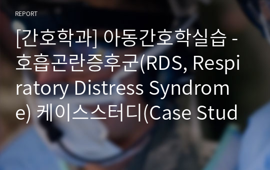 [간호학과] 아동간호학실습 - 호흡곤란증후군(RDS, Respiratory Distress Syndrome) 케이스스터디(Case Study) / 내용 상세 / 진단 5개 / 과정 5개 / 내용 상세 / 느낀점 포함