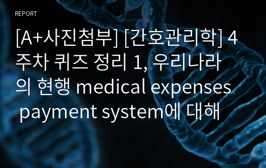[A+사진첨부] [간호관리학] 4주차 퀴즈 정리 1, 우리나라의 현행 medical expenses payment system에 대해 설명하시오. 1