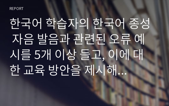 한국어 학습자의 한국어 종성 자음 발음과 관련된 오류 예시를 5개 이상 들고, 이에 대한 교육 방안을 제시해 보자. (중국어권, 일본어권, 영어권 학습자 중 한 집단을 선택하여 작성할 것)