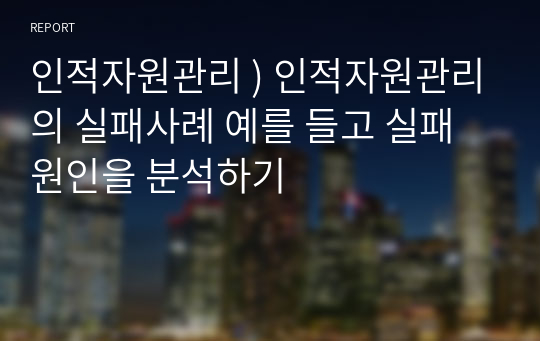 인적자원관리 ) 인적자원관리의 실패사례 예를 들고 실패원인을 분석하기