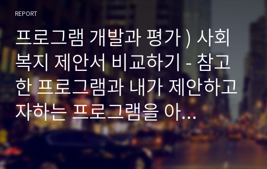 프로그램 개발과 평가 ) 사회복지 제안서 비교하기 - 참고한 프로그램과 내가 제안하고자하는 프로그램을 아래와 같은 요소들로 비교해보는 것입니다.