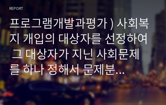 프로그램개발과평가 ) 사회복지 개입의 대상자를 선정하여 그 대상자가 지닌 사회문제를 하나 정해서 문제분석을 하고, 그 문제를 해결하기 위한 목적, 목표를 설정하여 제출하시오.