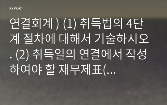 연결회계 ) (1) 취득법의 4단계 절차에 대해서 기술하시오. (2) 취득일의 연결에서 작성하여야 할 재무제표(주석제외) 및 취득일의 연결선행절차 및 연결 절차 2단계에 대해서 기술하시오.