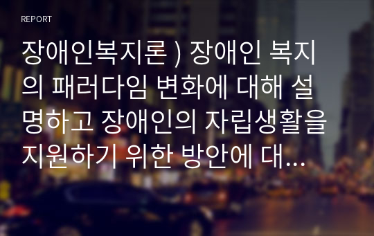 장애인복지론 ) 장애인 복지의 패러다임 변화에 대해 설명하고 장애인의 자립생활을 지원하기 위한 방안에 대해 논하시오.