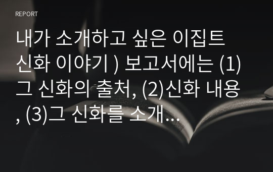 내가 소개하고 싶은 이집트 신화 이야기 ) 보고서에는 (1)그 신화의 출처, (2)신화 내용, (3)그 신화를 소개하는 이유, (4)기타 소감이나 의견(신화 조사 중의 소감, 문제점, 의문점 등)이 포함되도록