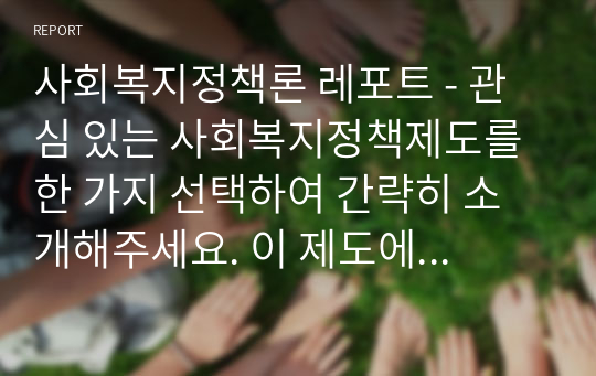 사회복지정책론 레포트 - 관심 있는 사회복지정책제도를 한 가지 선택하여 간략히 소개해주세요. 이 제도에 대해 보편주의자의 관점과 선별주의자의 관점에서 주장할 수 있는 입장을 설명해주세요.(자신만의 고유한 의견을 설득력 있게 제시해주세요.)