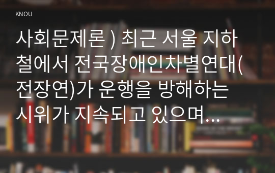 사회문제론 ) 최근 서울 지하철에서 전국장애인차별연대(전장연)가 운행을 방해하는 시위가 지속되고 있으며 이에 대한 시민들의 찬성과 반대가 대립하고 있다 (2)