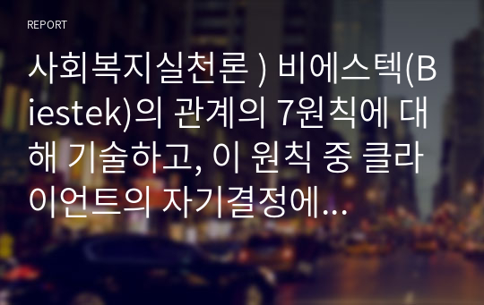 사회복지실천론 ) 비에스텍(Biestek)의 관계의 7원칙에 대해 기술하고, 이 원칙 중 클라이언트의 자기결정에 대해 예를 들어 설명하시오.