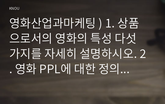 영화산업과마케팅 ) 1. 상품으로서의 영화의 특성 다섯 가지를 자세히 설명하시오. 2. 영화 PPL에 대한 정의를 내리고 PPL의 장점과 단점에 대하여 자세히 설명하시오. 3. 영화의 마케팅 믹스(Marketing Mix) 4요소