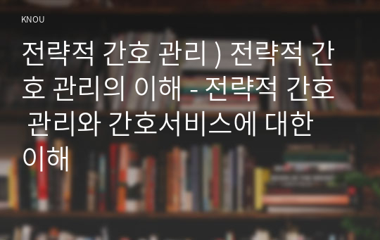 전략적 간호 관리 ) 전략적 간호 관리의 이해 - 전략적 간호 관리와 간호서비스에 대한 이해