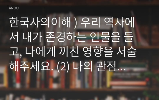 한국사의이해 ) 우리 역사에서 내가 존경하는 인물을 들고, 나에게 끼친 영향을 서술해주세요. (2) 나의 관점에서 우리 역사의 중요한 전환점이 된 사건을 꼽고 그 이유를 설명해주세요.