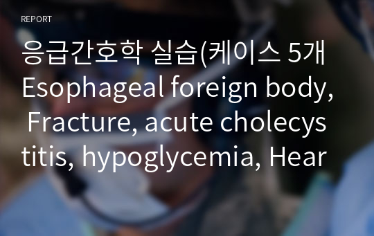 응급간호학 실습(케이스 5개 Esophageal foreign body, Fracture, acute cholecystitis, hypoglycemia, Heart failure)