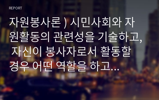 자원봉사론 ) 시민사회와 자원활동의 관련성을 기술하고, 자신이 봉사자로서 활동할 경우 어떤 역할을 하고 싶은지 그리고 그때 어떤 점들을 유의해야 할지 구체적인 자세에 대해 기술해 보십시오.