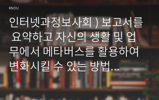 인터넷과정보사회 ) 보고서를 요약하고 자신의 생활 및 업무에서 메타버스를 활용하여 변화시킬 수 있는 방법에 대하여 작성하시오.