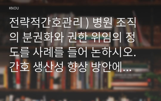 전략적간호관리 ) 병원 조직의 분권화와 권한 위임의 정도를 사례를 들어 논하시오. 간호 생산성 향상 방안에 대해 자신의 견해를 포함하여 기술하시오.