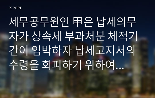 세무공무원인 甲은 납세의무자가 상속세 부과처분 체적기간이 임박하자 납세고지서의 수령을 회피하기 위하여 고지서 수령 약속을 어기고 일부러 집을 떠나 있으면서 그 동거인들이 아파트 문을 열어주지 않자 아파트 문틈으로 납세고지서를 투입하였다. 이러한 경우 납세고지서의 송달이 적법한 것인지에 대해서 설명하시오.