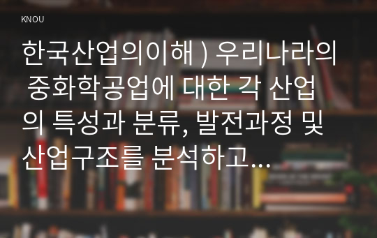 한국산업의이해 ) 우리나라의 중화학공업에 대한 각 산업의 특성과 분류, 발전과정 및 산업구조를 분석하고 이들 산업의 발전과 연계하여 우리나라 산업구조의 변화와 산업정책을 설명하시오