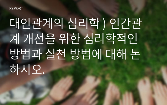 대인관계의 심리학 ) 인간관계 개선을 위한 심리학적인 방법과 실천 방법에 대해 논하시오.