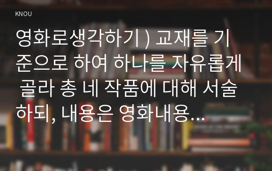 영화로생각하기 ) 교재를 기준으로 하여 하나를 자유롭게 골라 총 네 작품에 대해 서술하되, 내용은 영화내용요약 본인의 감상과 해석가 되도록 작성합니다.