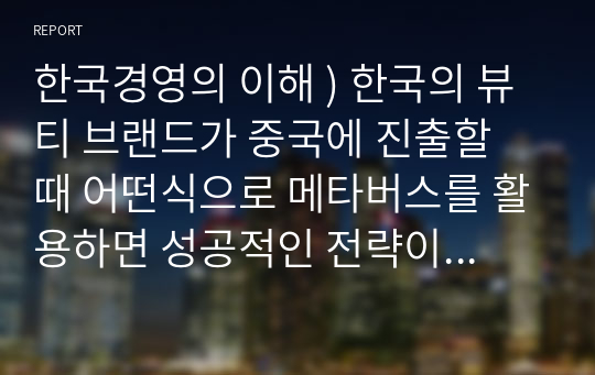 한국경영의 이해 ) 한국의 뷰티 브랜드가 중국에 진출할 때 어떤식으로 메타버스를 활용하면 성공적인 전략이 될지에 대하여 정리. 제목 - 메타버스를 활용한 한국의 뷰티 브랜드 중국 진출 전략