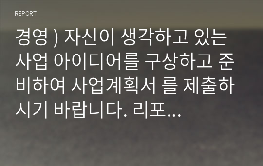 경영 ) 자신이 생각하고 있는 사업 아이디어를 구상하고 준비하여 사업계획서 를 제출하시기 바랍니다. 리포트작성과 관련된 기본적인 형식은 다음과 같습니다.