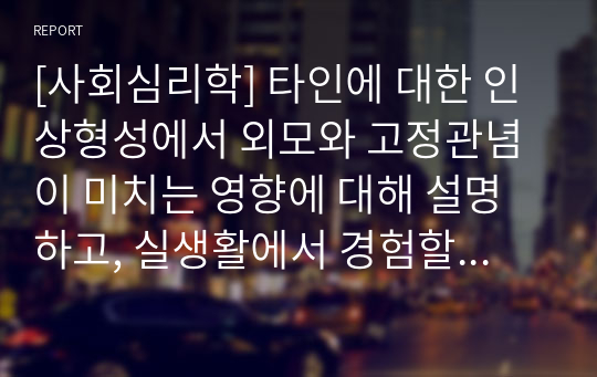 [사회심리학] 타인에 대한 인상형성에서 외모와 고정관념이 미치는 영향에 대해 설명하고, 실생활에서 경험할 수 있는 사례