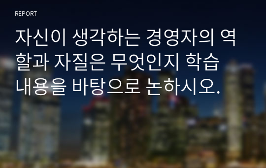 자신이 생각하는 경영자의 역할과 자질은 무엇인지 학습 내용을 바탕으로 논하시오.