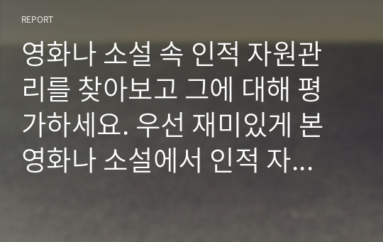 영화나 소설 속 인적 자원관리를 찾아보고 그에 대해 평가하세요. 우선 재미있게 본 영화나 소설에서 인적 자원관리와 관련된 부분을 찾아보세요. 인적 자원관리의 프로세스 중 한 가지(예 채용, 이직, 교육 등)만을 보여주고 있는 경우라도 무방합니다. 등장인물들의 인적 자원관리 방식을 관찰하고, 그에 대해 평가하세요.