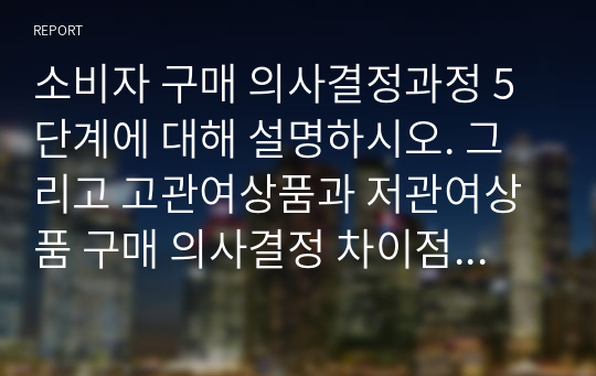 소비자 구매 의사결정과정 5단계에 대해 설명하시오. 그리고 고관여상품과 저관여상품 구매 의사결정 차이점을 본인의 사례를 적용하여 설명하시오.