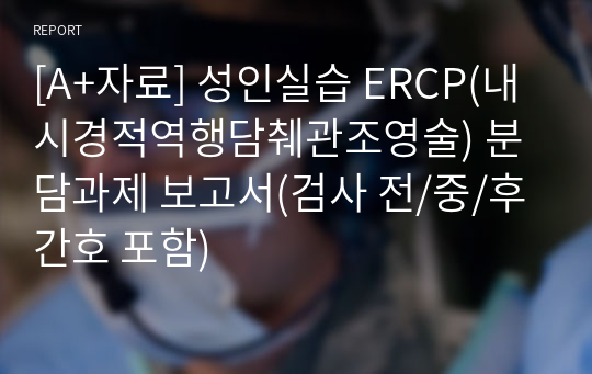 [A+자료] 성인실습 ERCP(내시경적역행담췌관조영술) 분담과제 보고서(검사 전/중/후 간호 포함)