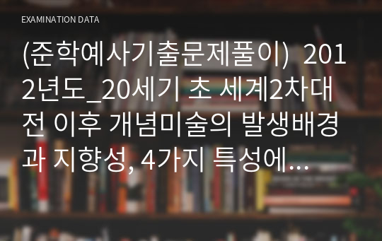 (준학예사기출문제풀이)  2012년도_20세기 초 세계2차대전 이후 개념미술의 발생배경과 지향성, 4가지 특성에 대해서 논하고, 개념미술의 미술사적 영향에 대해서 논하시오.