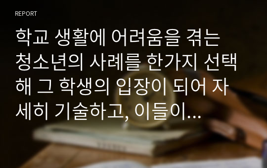 학교 생활에 어려움을 겪는 청소년의 사례를 한가지 선택해 그 학생의 입장이 되어 자세히 기술하고, 이들이 보다 행복한 학교 생활을 하기 위해  어떠한 변화가 필요할지 대안에 대한 자신의 의견을 기술하세요.