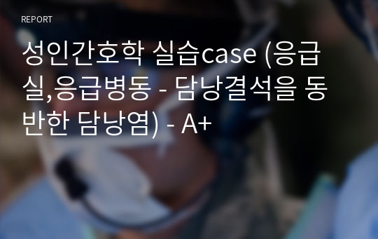 성인간호학 실습case (응급실,응급병동 - 담낭결석을 동반한 담낭염) - A+