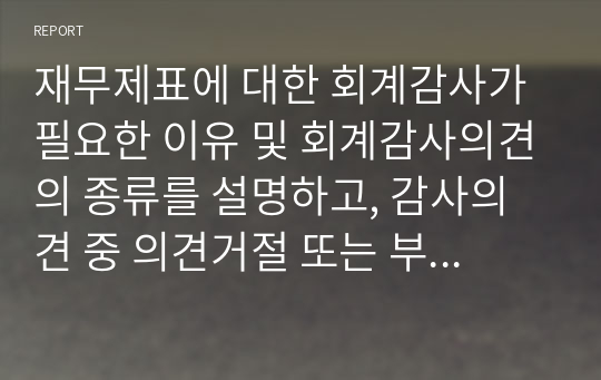 재무제표에 대한 회계감사가 필요한 이유 및 회계감사의견의 종류를 설명하고, 감사의견 중 의견거절 또는 부적정 의견이 제시된 사례를 찾아 1가지만 제시하세요.