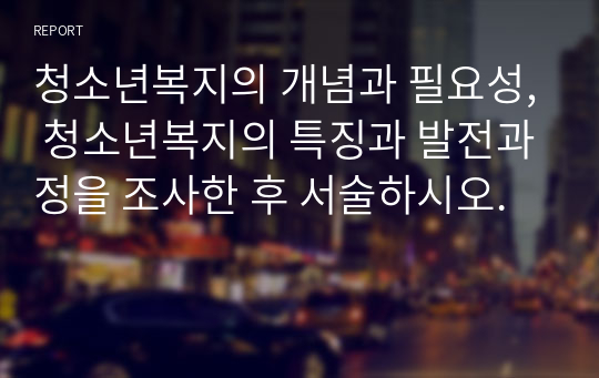 청소년복지의 개념과 필요성, 청소년복지의 특징과 발전과정을 조사한 후 서술하시오.